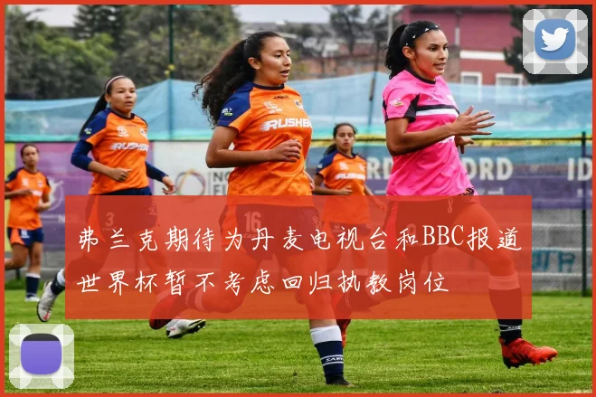 弗兰克期待为丹麦电视台和BBC报道世界杯暂不考虑回归执教岗位