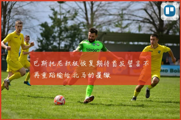 巴斯托尼积极恢复期待首发誓言不再重蹈输给北马的覆辙