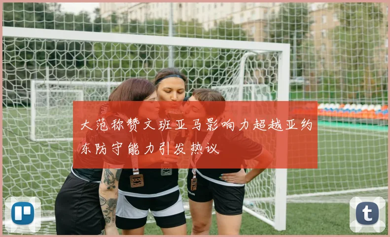 大范称赞文班亚马影响力超越亚约东防守能力引发热议
