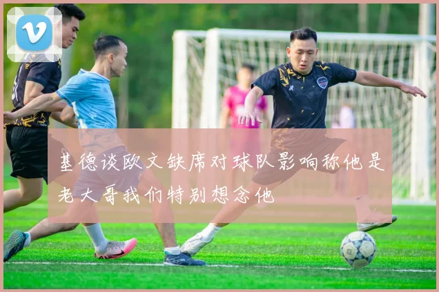 基德谈欧文缺席对球队影响称他是老大哥我们特别想念他