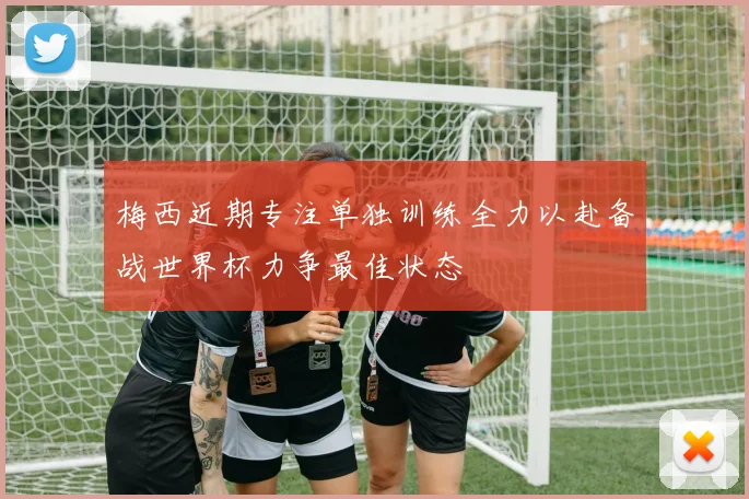 梅西近期专注单独训练全力以赴备战世界杯力争最佳状态